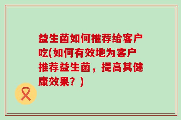 益生菌如何推荐给客户吃(如何有效地为客户推荐益生菌，提高其健康效果？)