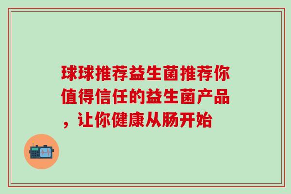 球球推荐益生菌推荐你值得信任的益生菌产品，让你健康从肠开始