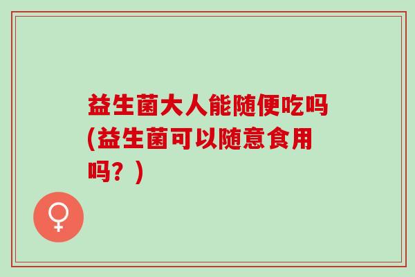 益生菌大人能随便吃吗(益生菌可以随意食用吗？)
