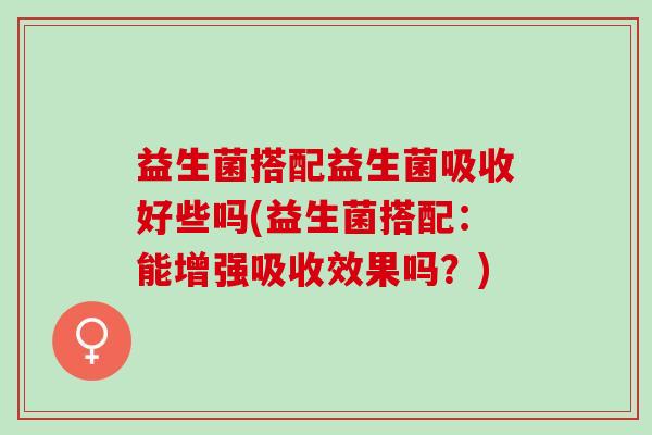 益生菌搭配益生菌吸收好些吗(益生菌搭配：能增强吸收效果吗？)
