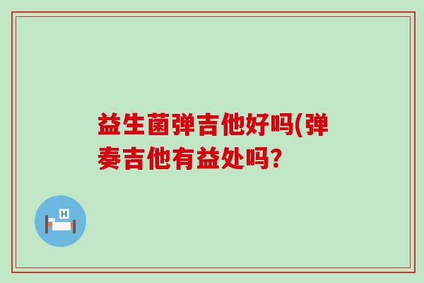 益生菌弹吉他好吗(弹奏吉他有益处吗？