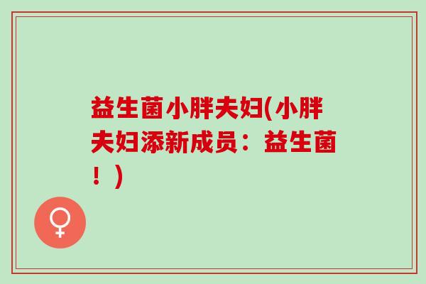 益生菌小胖夫妇(小胖夫妇添新成员:益生菌!) 益生菌小胖夫妇(小胖夫妇添新成员:益生菌!)