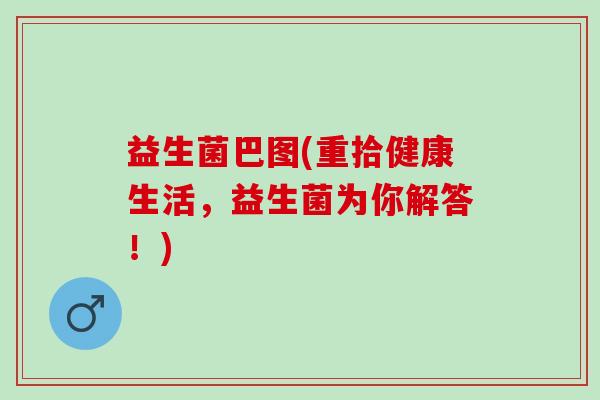 益生菌巴图(重拾健康生活,益生菌为你解答!) 益生菌巴图(重拾健康生活,益生菌为你解答!)