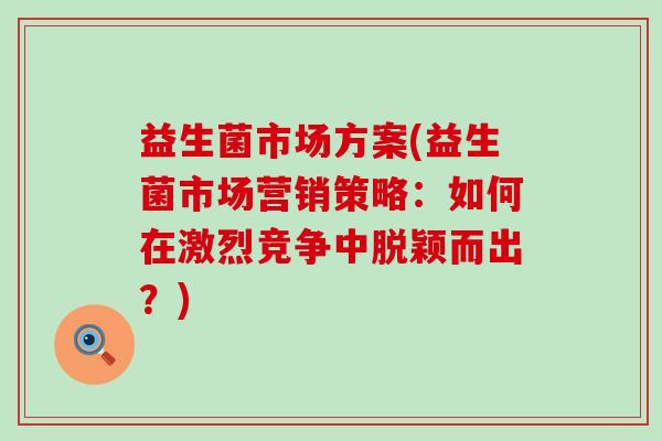 益生菌市场方案(益生菌市场营销策略：如何在激烈竞争中脱颖而出？)