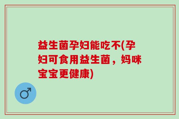 益生菌孕妇能吃不(孕妇可食用益生菌，妈咪宝宝更健康)