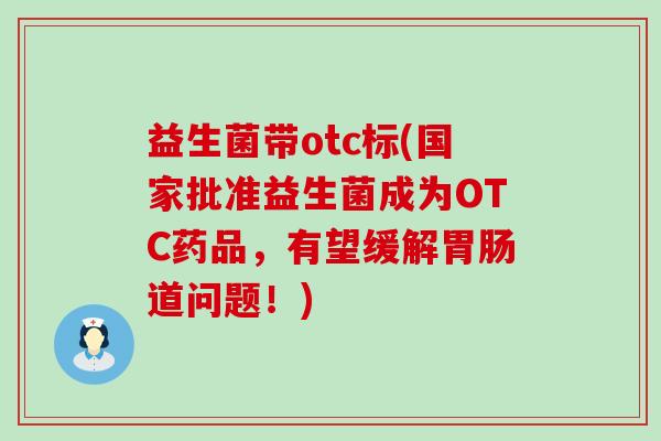 益生菌带otc标(国家批准益生菌成为OTC药品,有望缓解道问题!) 益生菌带otc标(国家批准益生菌成为OTC药品,有望缓解道问题!)