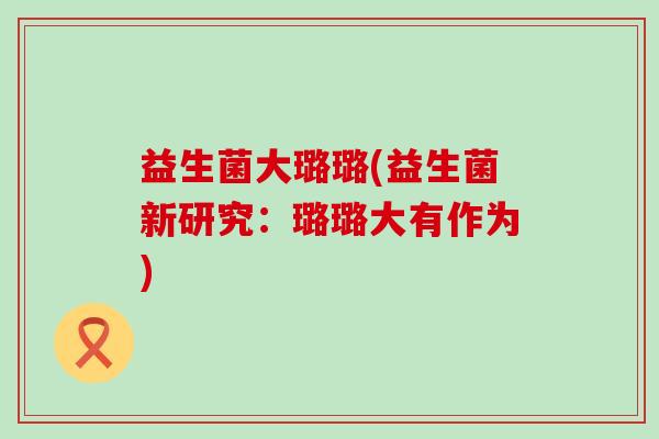 益生菌大璐璐(益生菌新研究:璐璐大有作为) 益生菌大璐璐(益生菌新研究:璐璐大有作为)