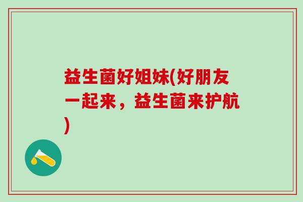 益生菌好姐妹(好朋友一起来,益生菌来护航) 益生菌好姐妹(好朋友一起来,益生菌来护航)