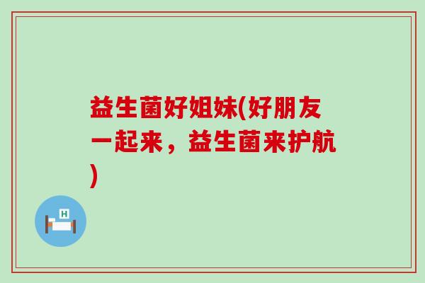 益生菌好姐妹(好朋友一起来，益生菌来护航)