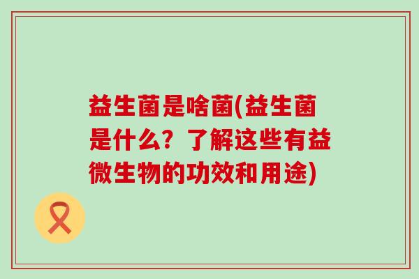 益生菌是啥菌(益生菌是什么？了解这些有益微生物的功效和用途)