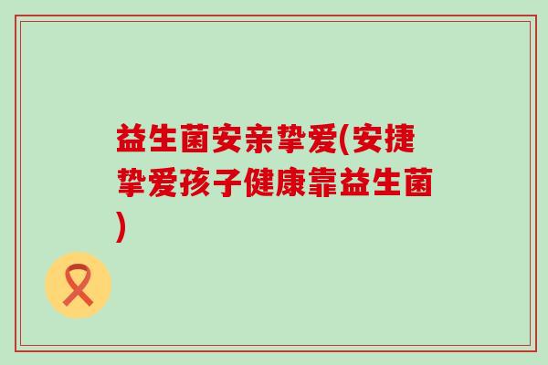 益生菌安亲挚爱(安捷挚爱孩子健康靠益生菌)