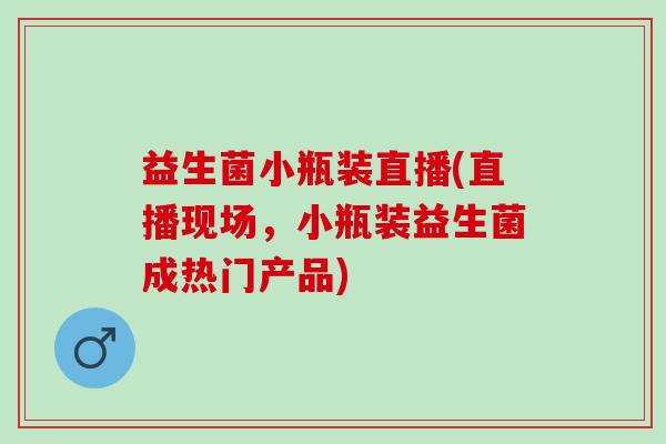 益生菌小瓶装直播(直播现场，小瓶装益生菌成热门产品)
