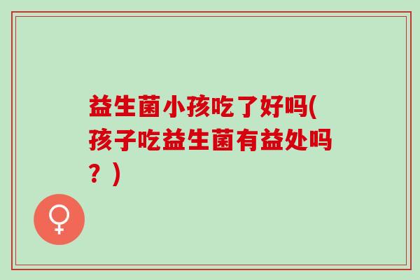 益生菌小孩吃了好吗(孩子吃益生菌有益处吗？)