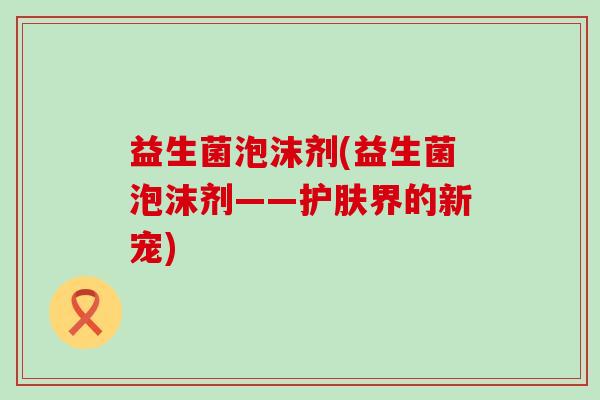 益生菌泡沫剂(益生菌泡沫剂——护肤界的新宠)