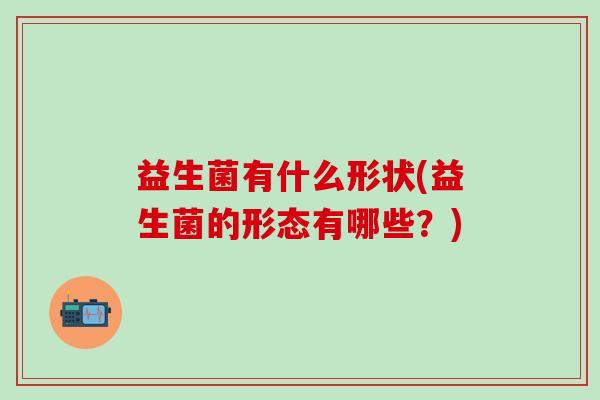 益生菌有什么形状(益生菌的形态有哪些？)