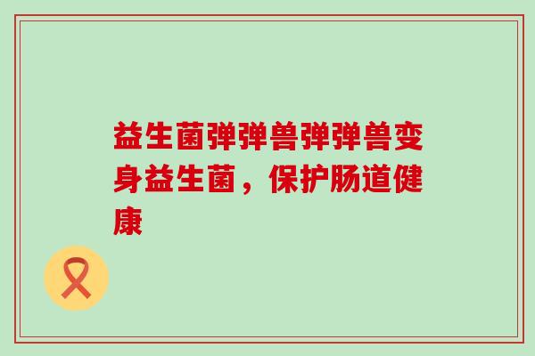 益生菌弹弹兽弹弹兽变身益生菌，保护肠道健康
