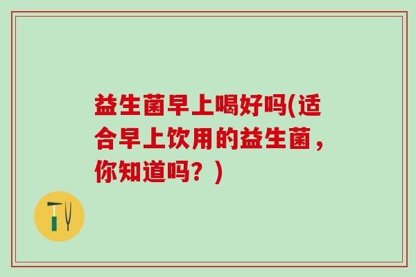 益生菌早上喝好吗(适合早上饮用的益生菌，你知道吗？)