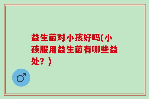 益生菌对小孩好吗(小孩服用益生菌有哪些益处？)