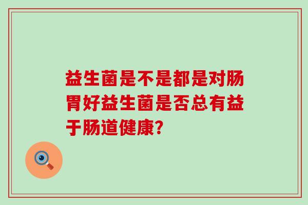 益生菌是不是都是对肠胃好益生菌是否总有益于肠道健康？