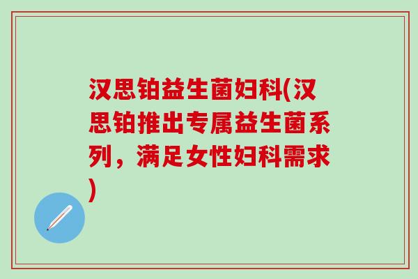 汉思铂益生菌(汉思铂推出专属益生菌系列，满足女性需求)