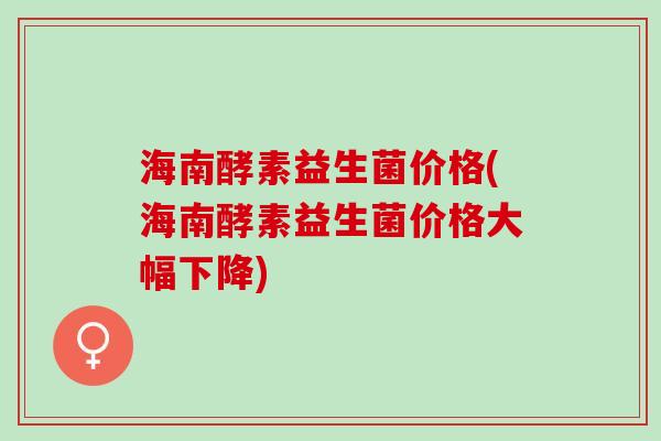 海南酵素益生菌价格(海南酵素益生菌价格大幅下降)
