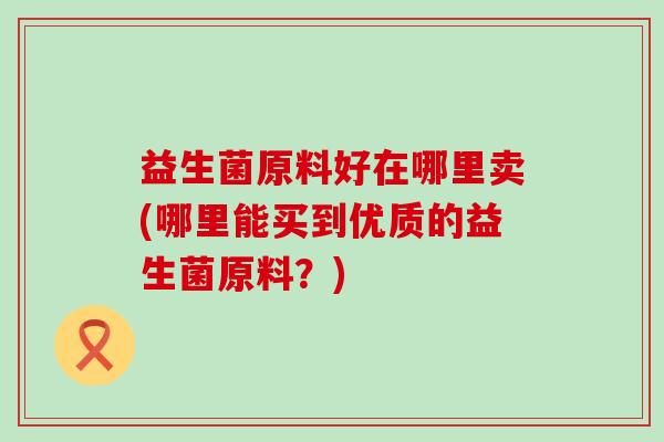 益生菌原料好在哪里卖(哪里能买到优质的益生菌原料？)