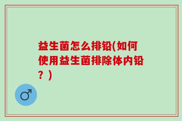 益生菌怎么排铅(如何使用益生菌排除体内铅？)