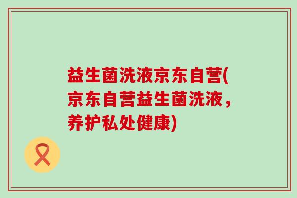 益生菌洗液京东自营(京东自营益生菌洗液，养护私处健康)