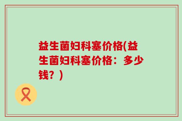 益生菌塞价格(益生菌塞价格：多少钱？)