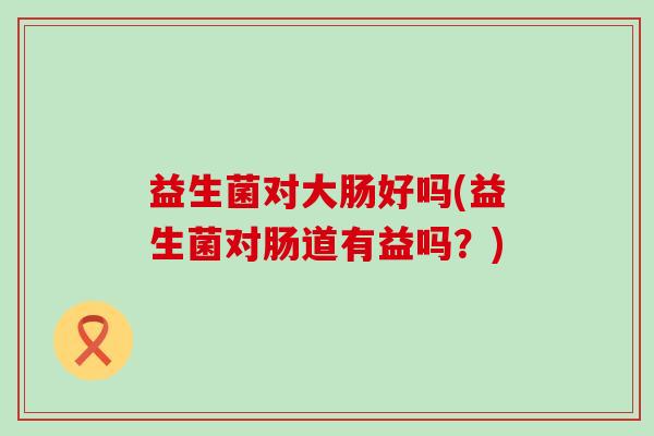 益生菌对大肠好吗(益生菌对肠道有益吗？)