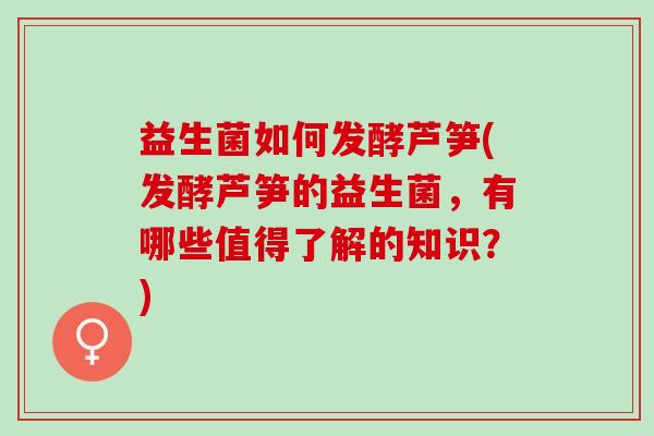 益生菌如何发酵芦笋(发酵芦笋的益生菌，有哪些值得了解的知识？)