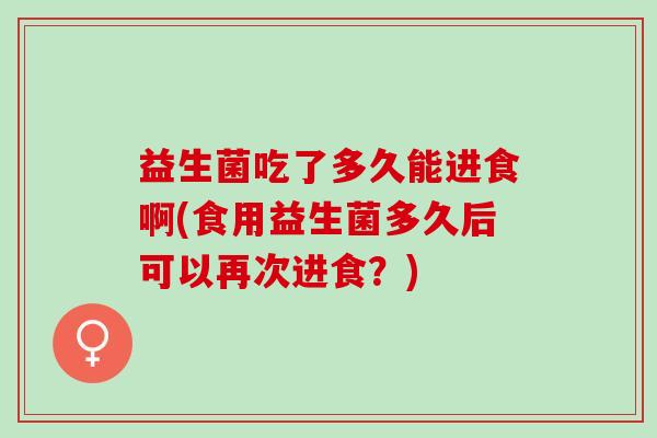 益生菌吃了多久能进食啊(食用益生菌多久后可以再次进食？)