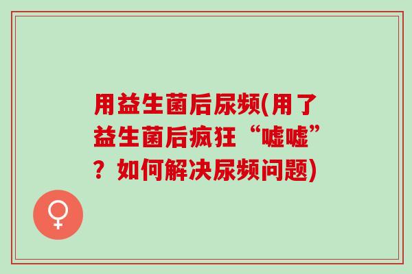 用益生菌后尿频(用了益生菌后疯狂“嘘嘘”？如何解决尿频问题)