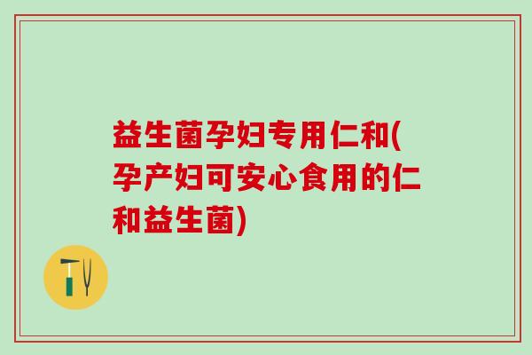 益生菌孕妇专用仁和(孕产妇可安心食用的仁和益生菌)