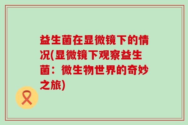 益生菌在显微镜下的情况(显微镜下观察益生菌：微生物世界的奇妙之旅)