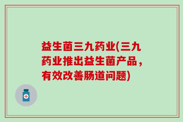 益生菌三九药业(三九药业推出益生菌产品，有效改善肠道问题)