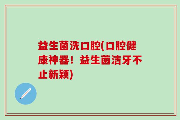 益生菌洗口腔(口腔健康神器！益生菌洁牙不止新颖)