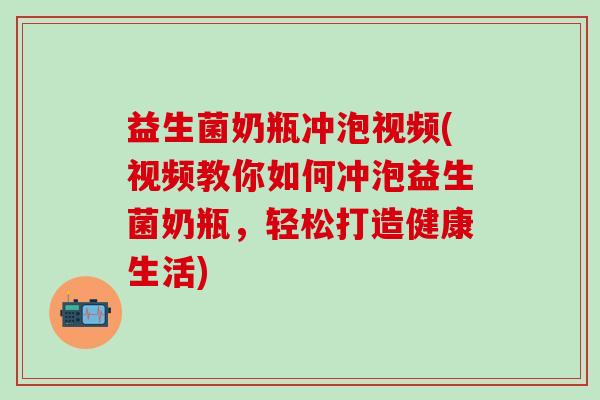 益生菌奶瓶冲泡视频(视频教你如何冲泡益生菌奶瓶，轻松打造健康生活)