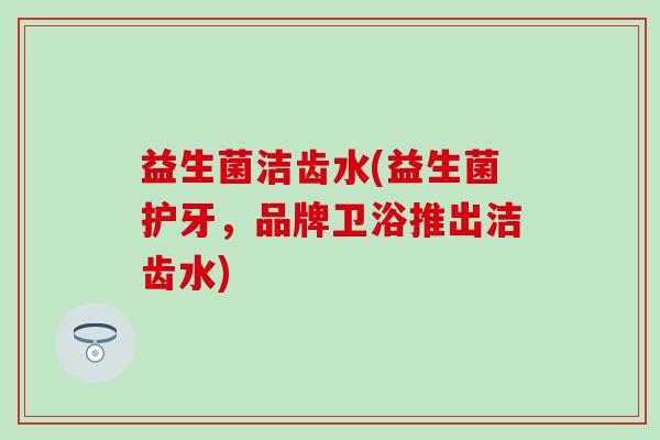 益生菌洁齿水(益生菌护牙，品牌卫浴推出洁齿水)
