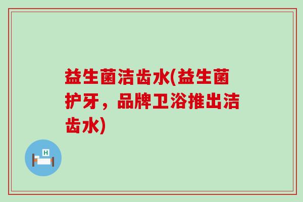 益生菌洁齿水(益生菌护牙，品牌卫浴推出洁齿水)