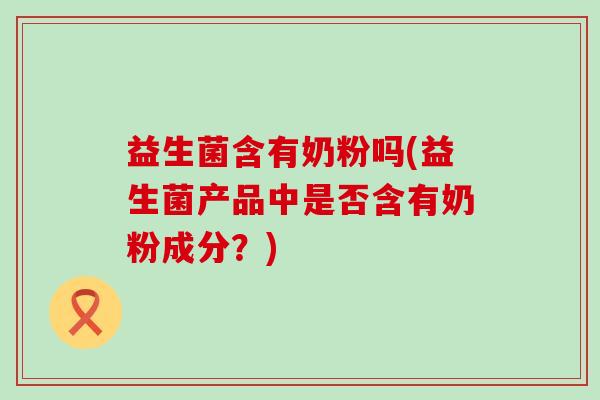 益生菌含有奶粉吗(益生菌产品中是否含有奶粉成分？)