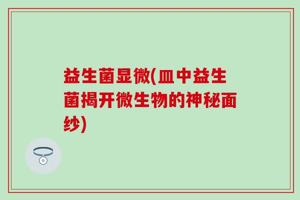 益生菌显微(皿中益生菌揭开微生物的神秘面纱)