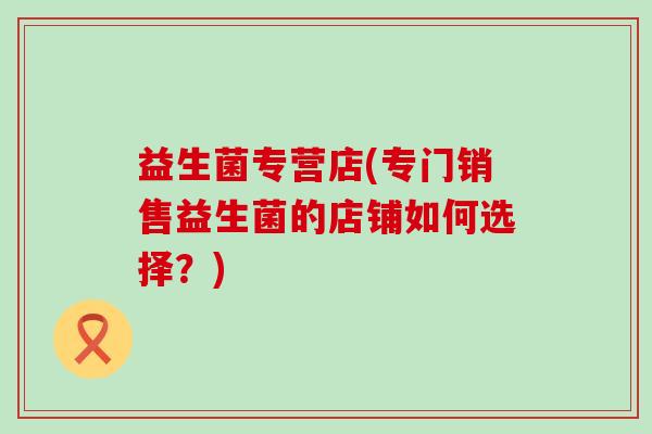 益生菌专营店(专门销售益生菌的店铺如何选择？)