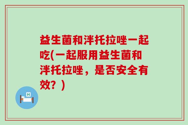 益生菌和泮托拉唑一起吃(一起服用益生菌和泮托拉唑，是否安全有效？)