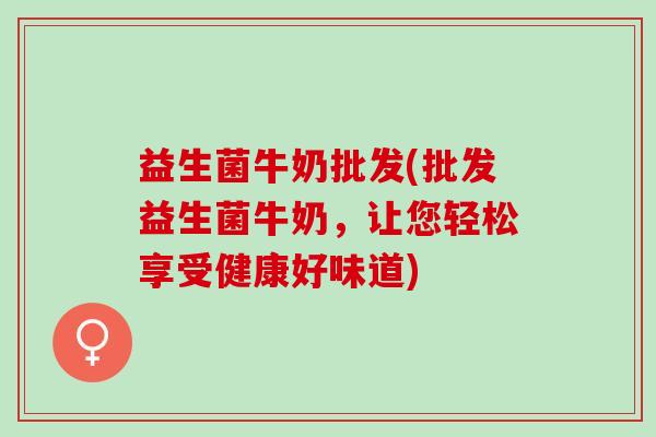 益生菌牛奶批发(批发益生菌牛奶，让您轻松享受健康好味道)