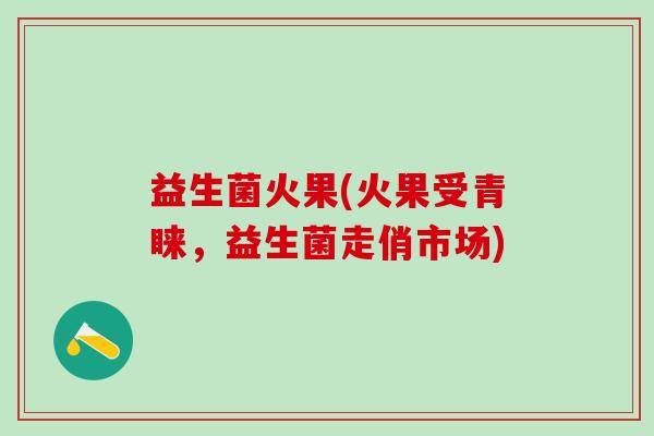 益生菌火果(火果受青睐，益生菌走俏市场)