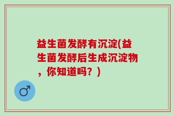 益生菌发酵有沉淀(益生菌发酵后生成沉淀物，你知道吗？)