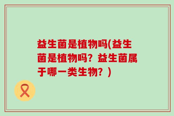 益生菌是植物吗(益生菌是植物吗？益生菌属于哪一类生物？)