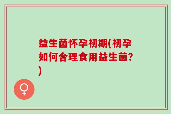 益生菌怀孕初期(初孕如何合理食用益生菌？)