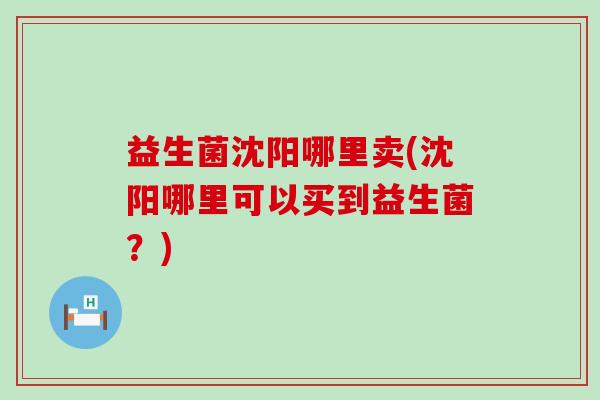 益生菌沈阳哪里卖(沈阳哪里可以买到益生菌？)